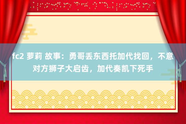 fc2 萝莉 故事：勇哥丢东西托加代找回，不意对方狮子大启齿，加代奏凯下死手