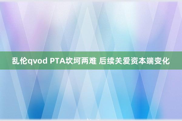 乱伦qvod PTA坎坷两难 后续关爱资本端变化