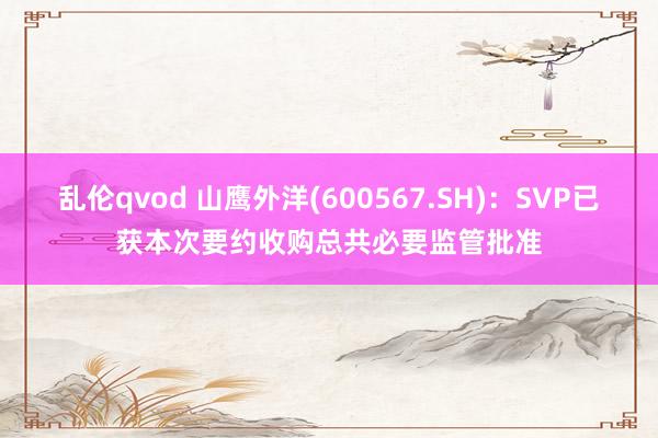 乱伦qvod 山鹰外洋(600567.SH)：SVP已获本次要约收购总共必要监管批准