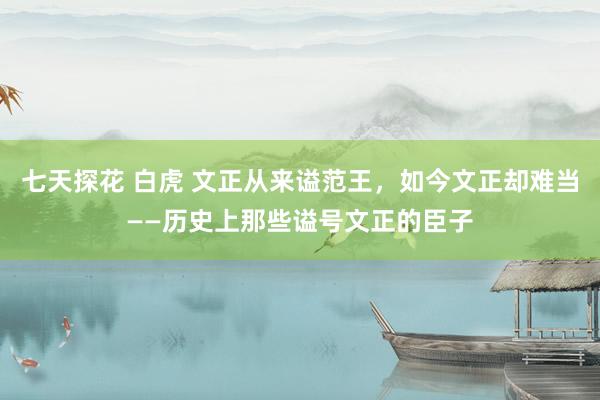 七天探花 白虎 文正从来谥范王，如今文正却难当――历史上那些谥号文正的臣子