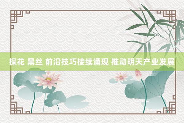 探花 黑丝 前沿技巧接续涌现 推动明天产业发展
