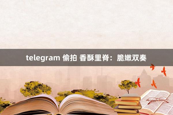 telegram 偷拍 香酥里脊：脆嫩双奏