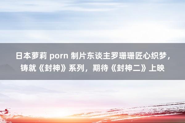 日本萝莉 porn 制片东谈主罗珊珊匠心织梦，铸就《封神》系列，期待《封神二》上映