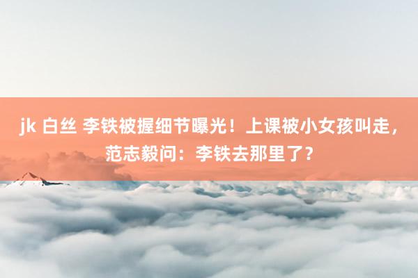 jk 白丝 李铁被握细节曝光！上课被小女孩叫走，范志毅问：李铁去那里了？