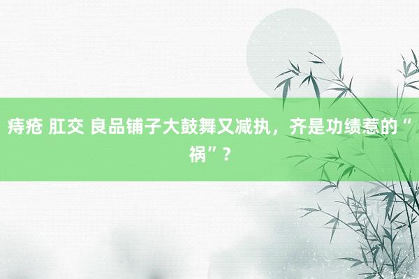 痔疮 肛交 良品铺子大鼓舞又减执，齐是功绩惹的“祸”？