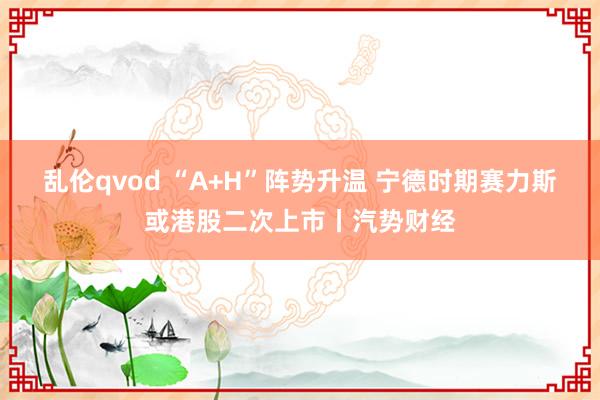 乱伦qvod “A+H”阵势升温 宁德时期赛力斯或港股二次上市丨汽势财经