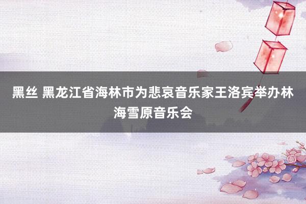 黑丝 黑龙江省海林市为悲哀音乐家王洛宾举办林海雪原音乐会