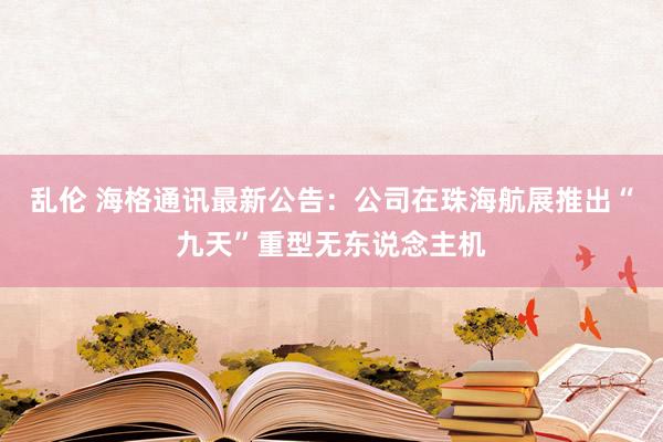 乱伦 海格通讯最新公告：公司在珠海航展推出“九天”重型无东说念主机