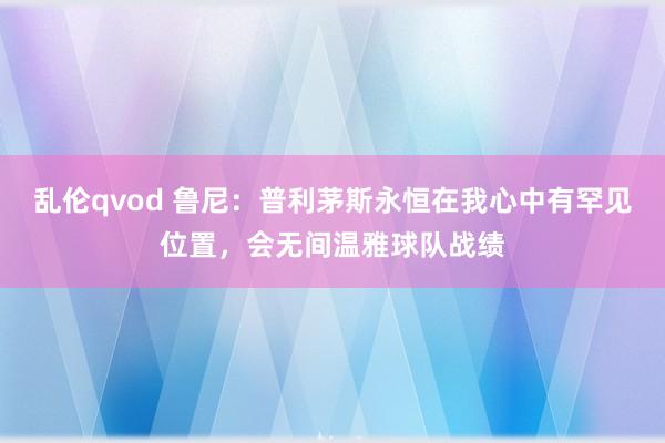 乱伦qvod 鲁尼：普利茅斯永恒在我心中有罕见位置，会无间温雅球队战绩