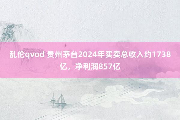 乱伦qvod 贵州茅台2024年买卖总收入约1738亿，净利润857亿