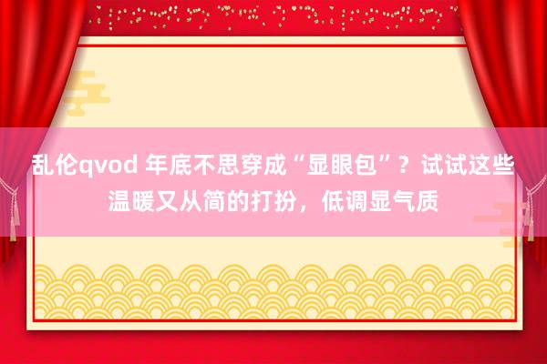 乱伦qvod 年底不思穿成“显眼包”？试试这些温暖又从简的打扮，低调显气质