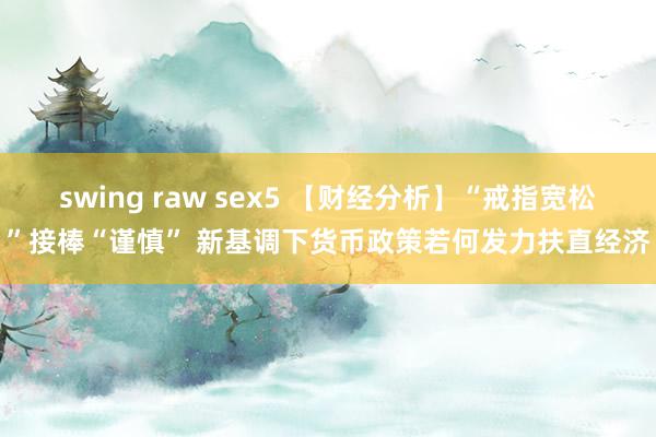 swing raw sex5 【财经分析】“戒指宽松”接棒“谨慎” 新基调下货币政策若何发力扶直经济