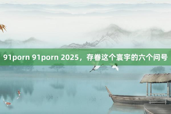 91porn 91porn 2025，存眷这个寰宇的六个问号