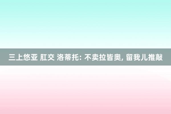 三上悠亚 肛交 洛蒂托: 不卖拉皆奥， 留我儿推敲