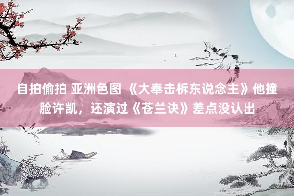 自拍偷拍 亚洲色图 《大奉击柝东说念主》他撞脸许凯，还演过《苍兰诀》差点没认出