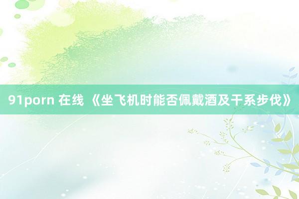 91porn 在线 《坐飞机时能否佩戴酒及干系步伐》