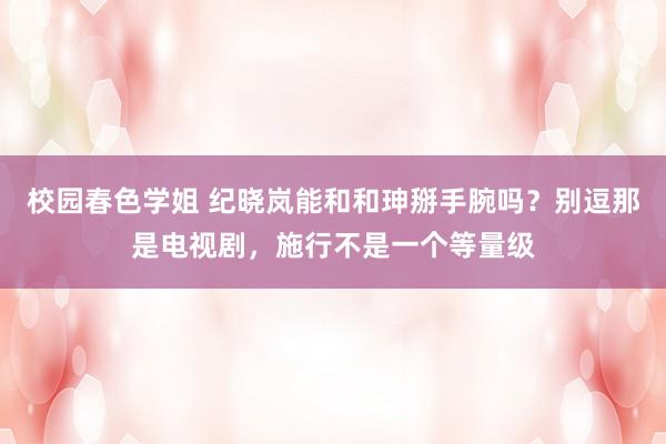 校园春色学姐 纪晓岚能和和珅掰手腕吗？别逗那是电视剧，施行不是一个等量级