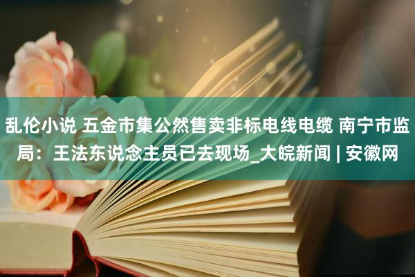 乱伦小说 五金市集公然售卖非标电线电缆 南宁市监局：王法东说念主员已去现场_大皖新闻 | 安徽网