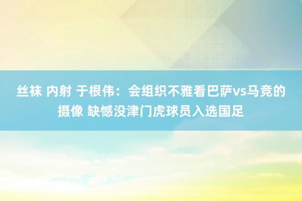 丝袜 内射 于根伟：会组织不雅看巴萨vs马竞的摄像 缺憾没津门虎球员入选国足