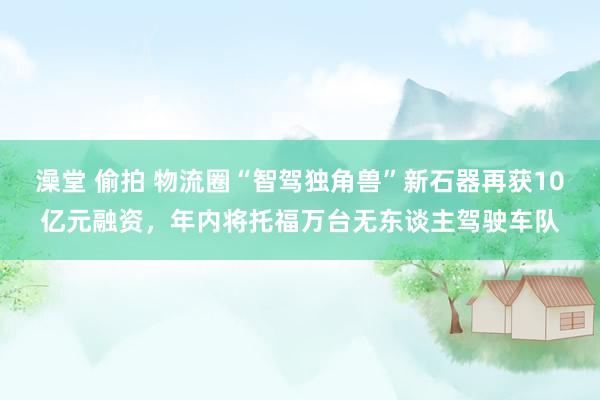 澡堂 偷拍 物流圈“智驾独角兽”新石器再获10亿元融资，年内将托福万台无东谈主驾驶车队