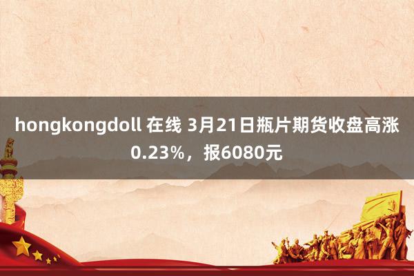 hongkongdoll 在线 3月21日瓶片期货收盘高涨0.23%，报6080元