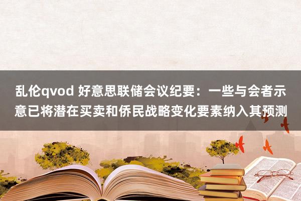 乱伦qvod 好意思联储会议纪要：一些与会者示意已将潜在买卖和侨民战略变化要素纳入其预测