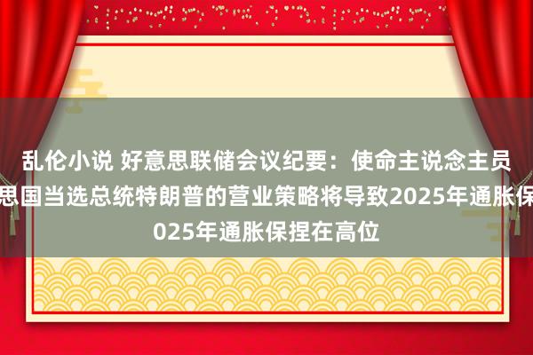 乱伦小说 好意思联储会议纪要：使命主说念主员觉得好意思国当选总统特朗普的营业策略将导致2025年通胀保捏在高位