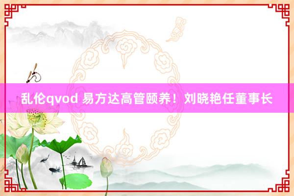 乱伦qvod 易方达高管颐养！刘晓艳任董事长