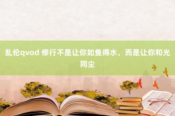 乱伦qvod 修行不是让你如鱼得水，而是让你和光同尘