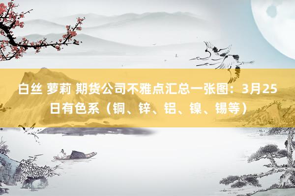 白丝 萝莉 期货公司不雅点汇总一张图：3月25日有色系（铜、锌、铝、镍、锡等）