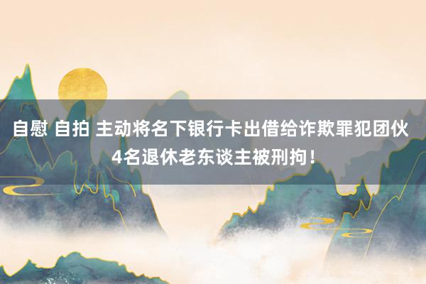 自慰 自拍 主动将名下银行卡出借给诈欺罪犯团伙 4名退休老东谈主被刑拘！