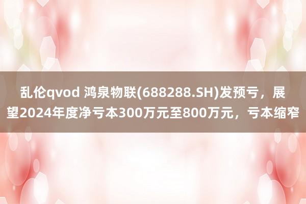 乱伦qvod 鸿泉物联(688288.SH)发预亏，展望2024年度净亏本300万元至800万元，亏本缩窄