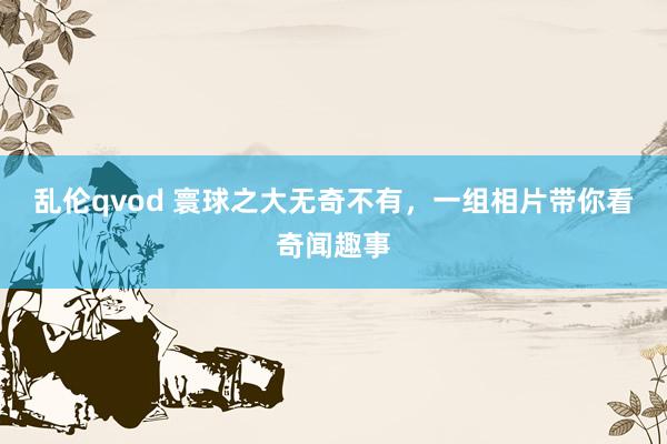 乱伦qvod 寰球之大无奇不有，一组相片带你看奇闻趣事