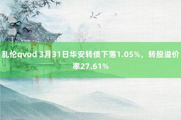 乱伦qvod 3月31日华安转债下落1.05%，转股溢价率27.61%