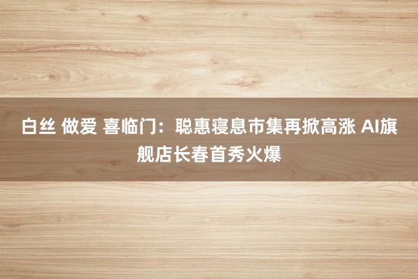白丝 做爱 喜临门：聪惠寝息市集再掀高涨 AI旗舰店长春首秀火爆