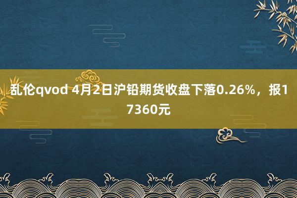 乱伦qvod 4月2日沪铅期货收盘下落0.26%，报17360元