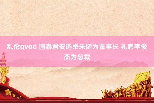 乱伦qvod 国泰君安选举朱健为董事长 礼聘李俊杰为总裁