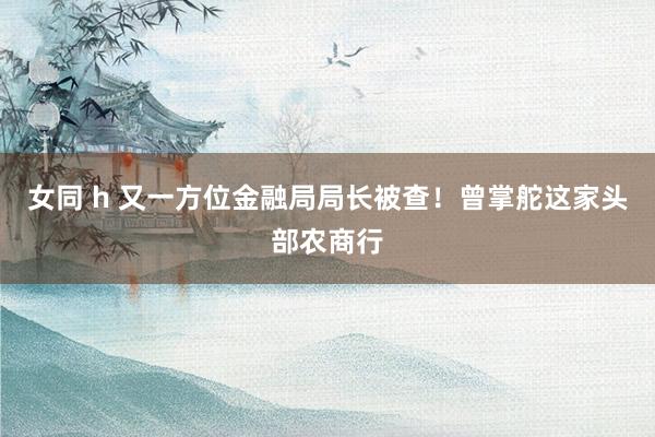 女同 h 又一方位金融局局长被查！曾掌舵这家头部农商行