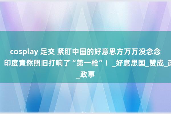 cosplay 足交 紧盯中国的好意思方万万没念念到，印度竟然照旧打响了“第一枪”！_好意思国_赞成_政事
