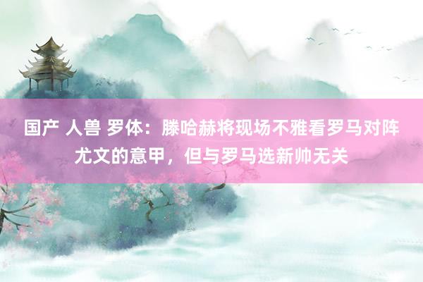 国产 人兽 罗体：滕哈赫将现场不雅看罗马对阵尤文的意甲，但与罗马选新帅无关