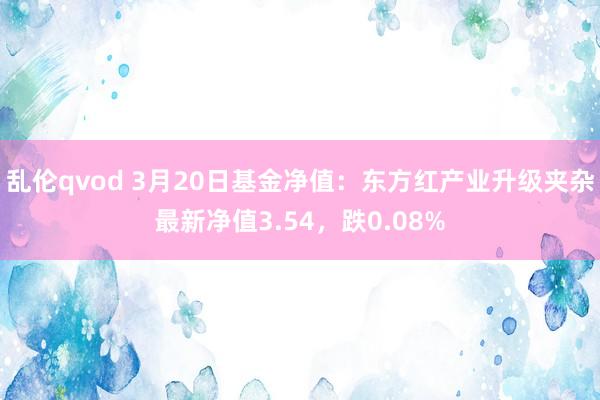 乱伦qvod 3月20日基金净值：东方红产业升级夹杂最新净值3.54，跌0.08%