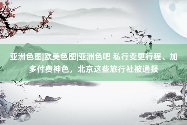 亚洲色图|欧美色图|亚洲色吧 私行变更行程、加多付费神色，北京这些旅行社被通报