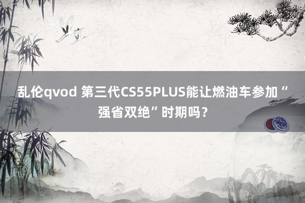乱伦qvod 第三代CS55PLUS能让燃油车参加“强省双绝”时期吗？