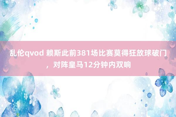 乱伦qvod 赖斯此前381场比赛莫得狂放球破门，对阵皇马12分钟内双响