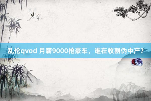 乱伦qvod 月薪9000抢豪车，谁在收割伪中产？