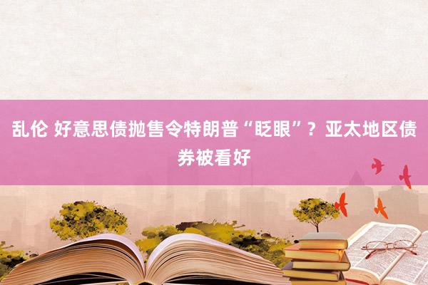 乱伦 好意思债抛售令特朗普“眨眼”？亚太地区债券被看好