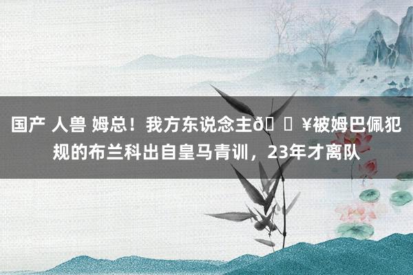 国产 人兽 姆总！我方东说念主😥被姆巴佩犯规的布兰科出自皇马青训，23年才离队