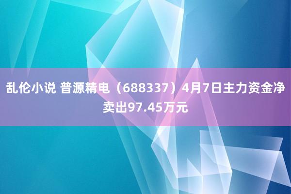 乱伦小说 普源精电（688337）4月7日主力资金净卖出97.45万元