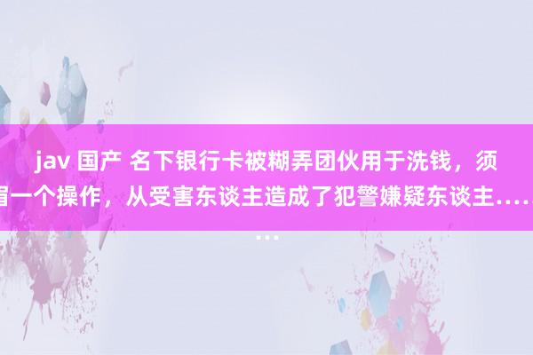 jav 国产 名下银行卡被糊弄团伙用于洗钱，须眉一个操作，从受害东谈主造成了犯警嫌疑东谈主……