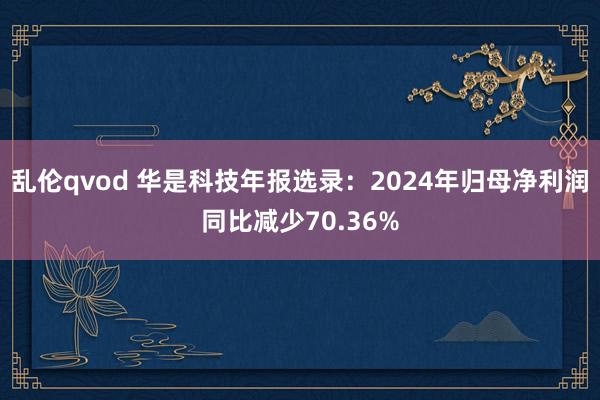 乱伦qvod 华是科技年报选录：2024年归母净利润同比减少70.36%